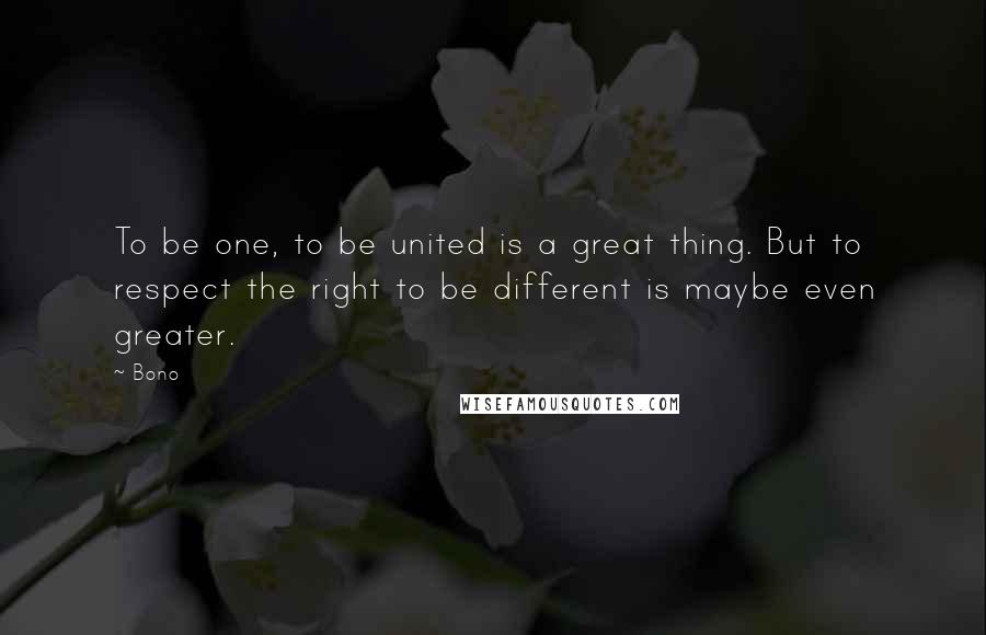 Bono Quotes: To be one, to be united is a great thing. But to respect the right to be different is maybe even greater.