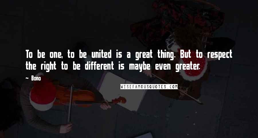 Bono Quotes: To be one, to be united is a great thing. But to respect the right to be different is maybe even greater.