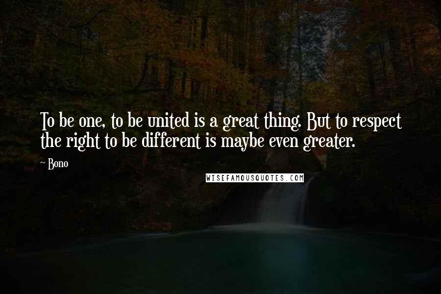 Bono Quotes: To be one, to be united is a great thing. But to respect the right to be different is maybe even greater.