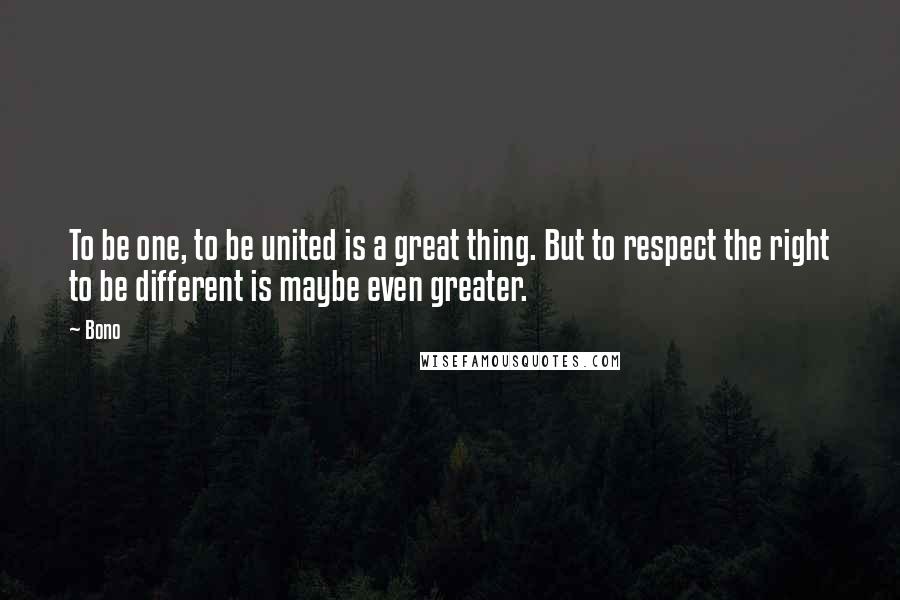 Bono Quotes: To be one, to be united is a great thing. But to respect the right to be different is maybe even greater.