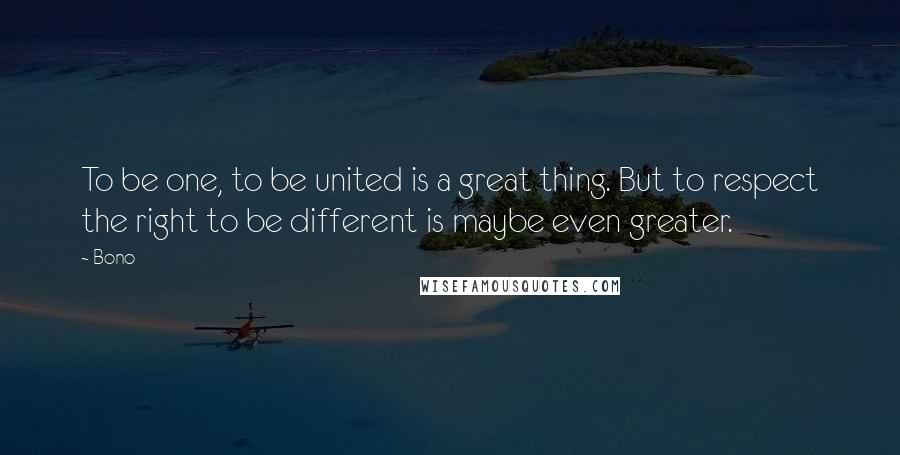 Bono Quotes: To be one, to be united is a great thing. But to respect the right to be different is maybe even greater.