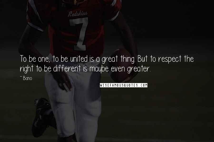 Bono Quotes: To be one, to be united is a great thing. But to respect the right to be different is maybe even greater.