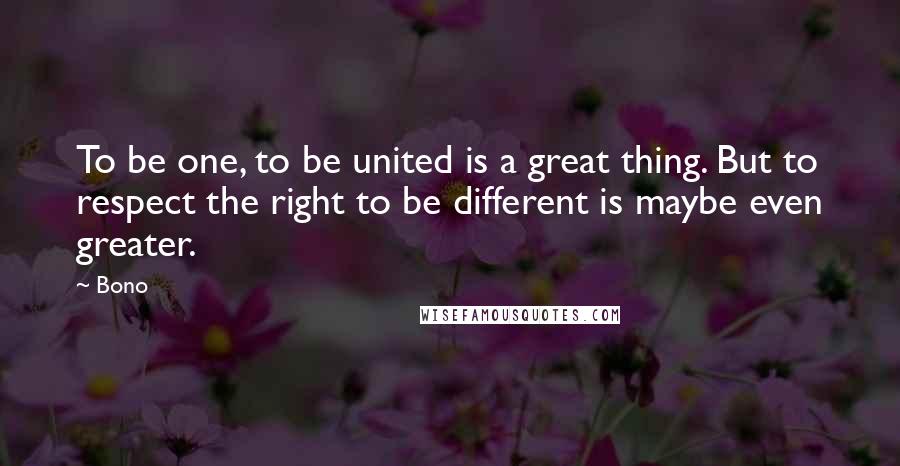 Bono Quotes: To be one, to be united is a great thing. But to respect the right to be different is maybe even greater.