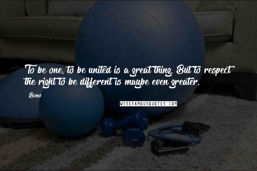 Bono Quotes: To be one, to be united is a great thing. But to respect the right to be different is maybe even greater.