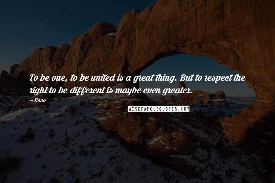 Bono Quotes: To be one, to be united is a great thing. But to respect the right to be different is maybe even greater.