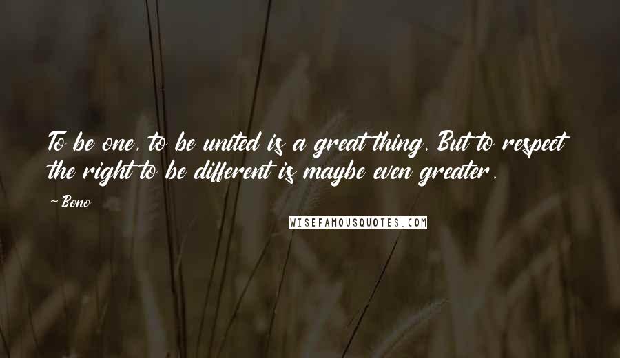 Bono Quotes: To be one, to be united is a great thing. But to respect the right to be different is maybe even greater.