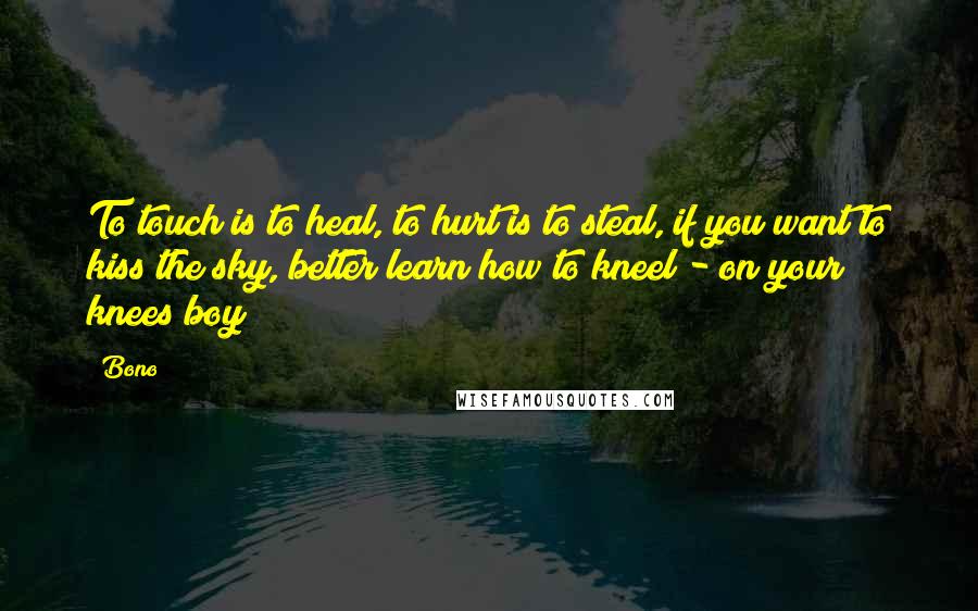 Bono Quotes: To touch is to heal, to hurt is to steal, if you want to kiss the sky, better learn how to kneel - on your knees boy!