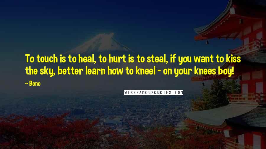 Bono Quotes: To touch is to heal, to hurt is to steal, if you want to kiss the sky, better learn how to kneel - on your knees boy!