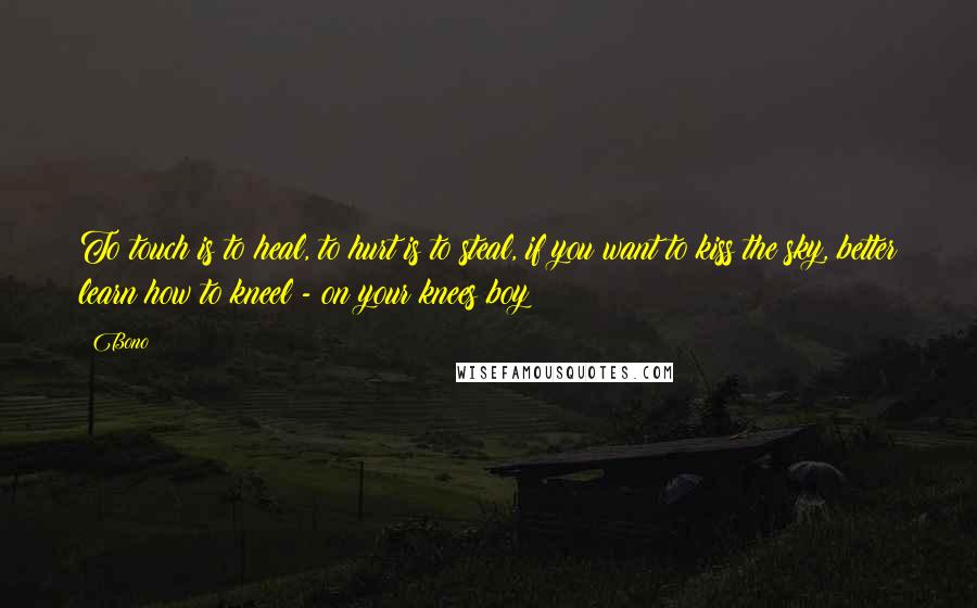 Bono Quotes: To touch is to heal, to hurt is to steal, if you want to kiss the sky, better learn how to kneel - on your knees boy!