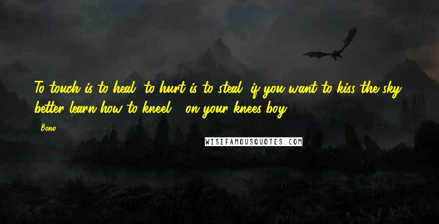 Bono Quotes: To touch is to heal, to hurt is to steal, if you want to kiss the sky, better learn how to kneel - on your knees boy!