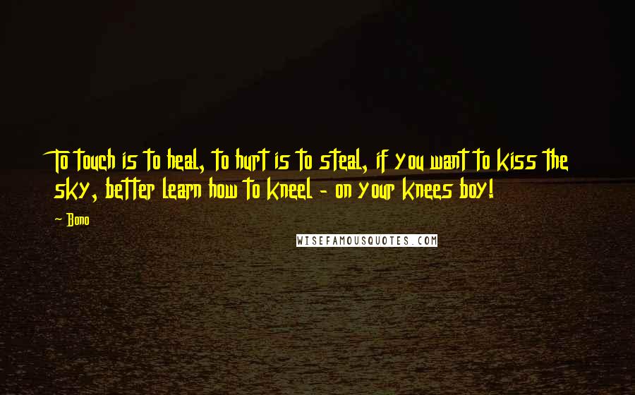 Bono Quotes: To touch is to heal, to hurt is to steal, if you want to kiss the sky, better learn how to kneel - on your knees boy!