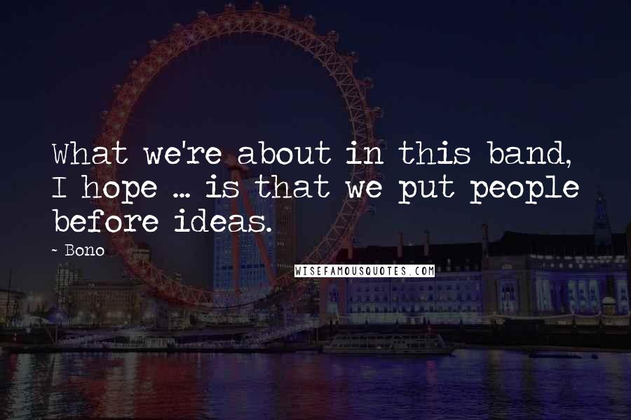 Bono Quotes: What we're about in this band, I hope ... is that we put people before ideas.