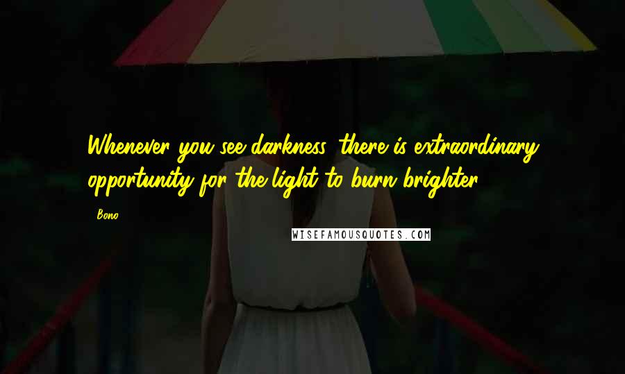 Bono Quotes: Whenever you see darkness, there is extraordinary opportunity for the light to burn brighter.