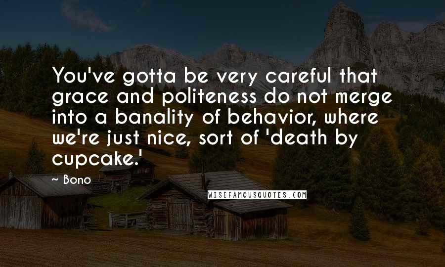 Bono Quotes: You've gotta be very careful that grace and politeness do not merge into a banality of behavior, where we're just nice, sort of 'death by cupcake.'