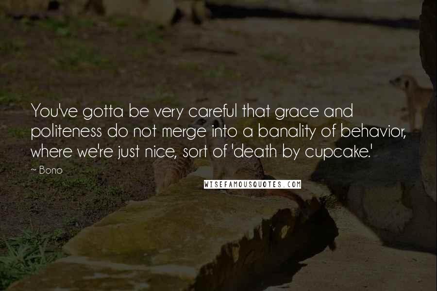 Bono Quotes: You've gotta be very careful that grace and politeness do not merge into a banality of behavior, where we're just nice, sort of 'death by cupcake.'