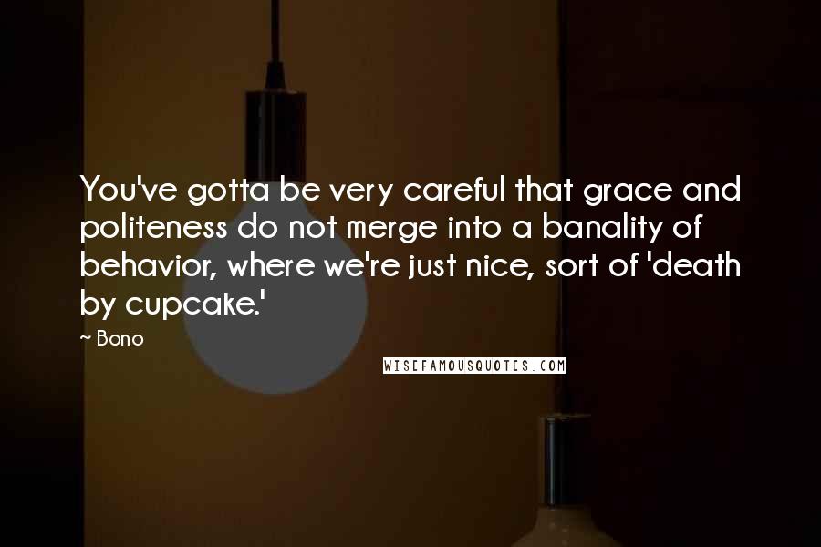 Bono Quotes: You've gotta be very careful that grace and politeness do not merge into a banality of behavior, where we're just nice, sort of 'death by cupcake.'