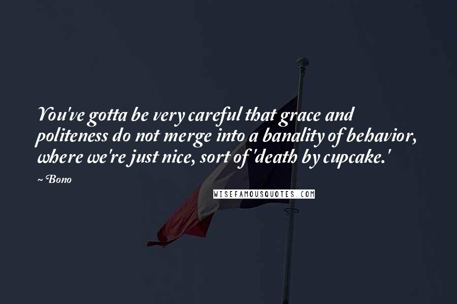 Bono Quotes: You've gotta be very careful that grace and politeness do not merge into a banality of behavior, where we're just nice, sort of 'death by cupcake.'