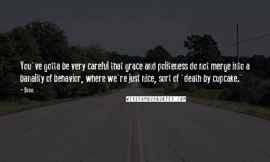 Bono Quotes: You've gotta be very careful that grace and politeness do not merge into a banality of behavior, where we're just nice, sort of 'death by cupcake.'