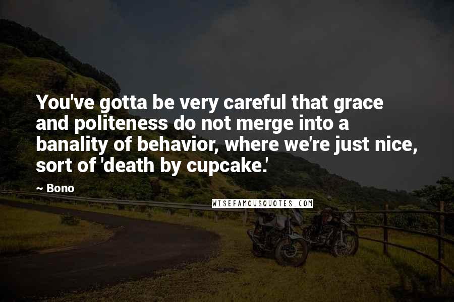 Bono Quotes: You've gotta be very careful that grace and politeness do not merge into a banality of behavior, where we're just nice, sort of 'death by cupcake.'