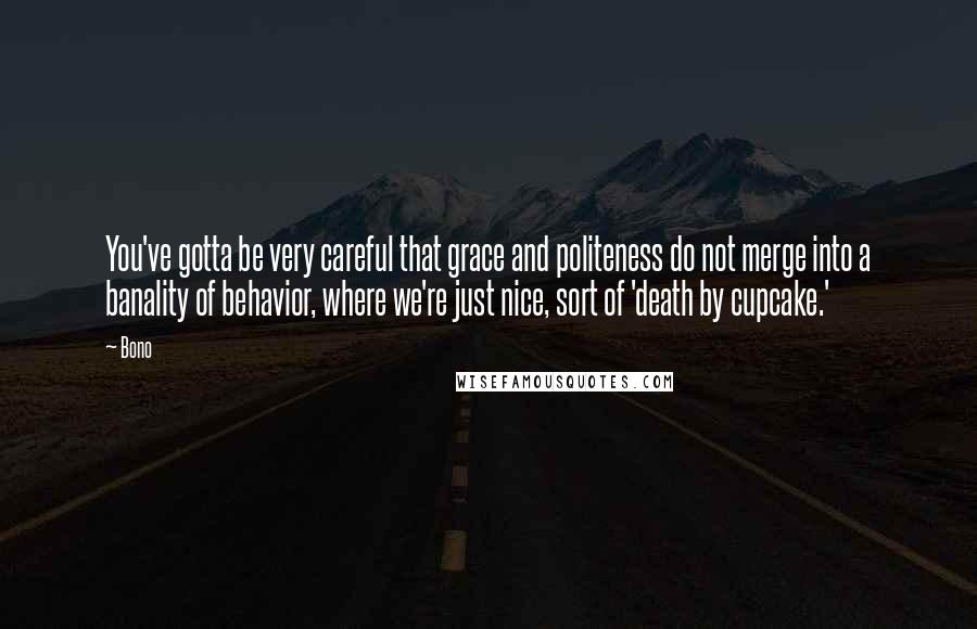 Bono Quotes: You've gotta be very careful that grace and politeness do not merge into a banality of behavior, where we're just nice, sort of 'death by cupcake.'