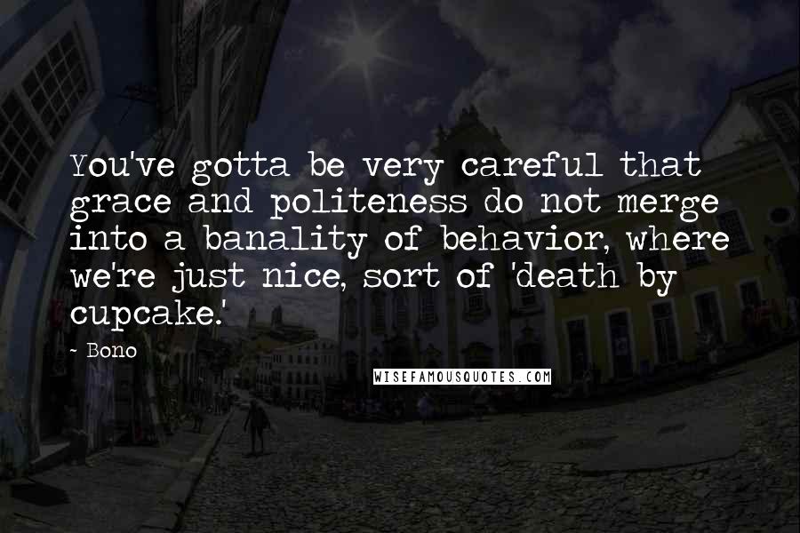 Bono Quotes: You've gotta be very careful that grace and politeness do not merge into a banality of behavior, where we're just nice, sort of 'death by cupcake.'