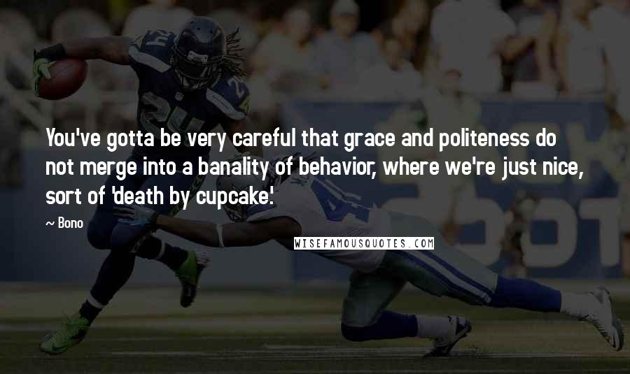 Bono Quotes: You've gotta be very careful that grace and politeness do not merge into a banality of behavior, where we're just nice, sort of 'death by cupcake.'
