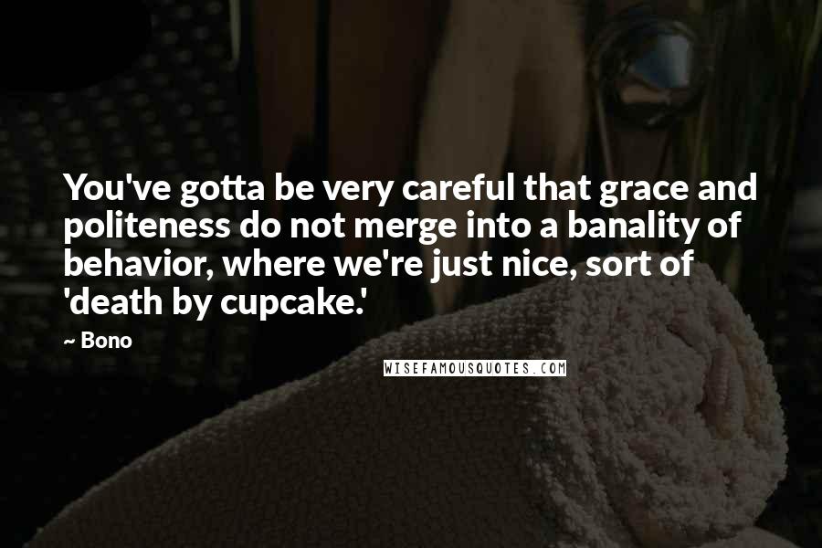 Bono Quotes: You've gotta be very careful that grace and politeness do not merge into a banality of behavior, where we're just nice, sort of 'death by cupcake.'