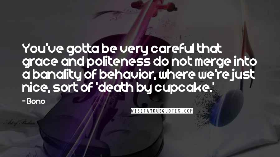 Bono Quotes: You've gotta be very careful that grace and politeness do not merge into a banality of behavior, where we're just nice, sort of 'death by cupcake.'