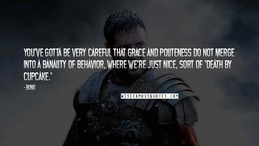 Bono Quotes: You've gotta be very careful that grace and politeness do not merge into a banality of behavior, where we're just nice, sort of 'death by cupcake.'