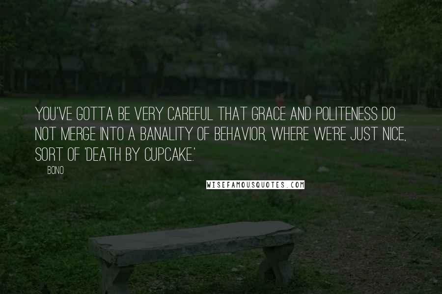 Bono Quotes: You've gotta be very careful that grace and politeness do not merge into a banality of behavior, where we're just nice, sort of 'death by cupcake.'