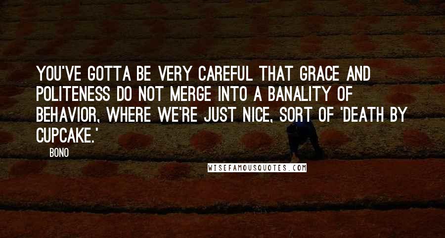 Bono Quotes: You've gotta be very careful that grace and politeness do not merge into a banality of behavior, where we're just nice, sort of 'death by cupcake.'