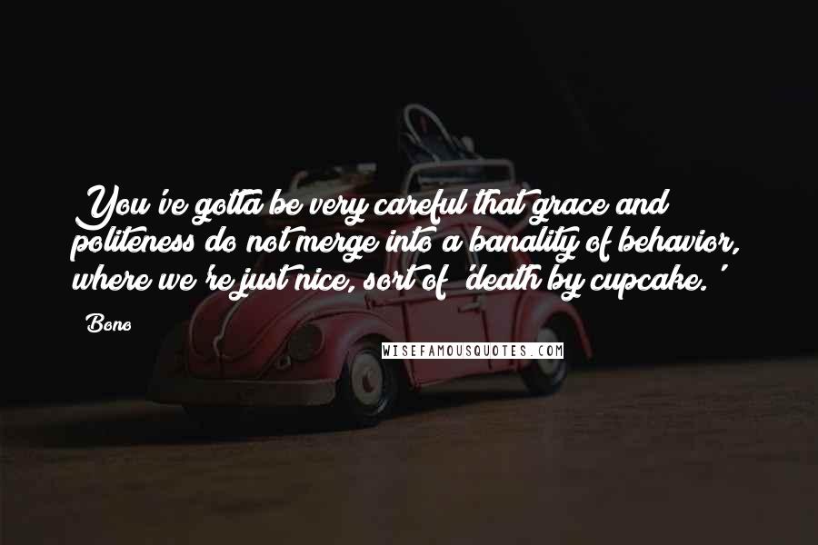 Bono Quotes: You've gotta be very careful that grace and politeness do not merge into a banality of behavior, where we're just nice, sort of 'death by cupcake.'