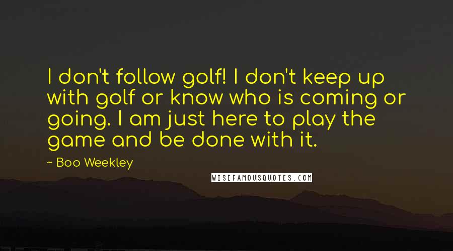 Boo Weekley Quotes: I don't follow golf! I don't keep up with golf or know who is coming or going. I am just here to play the game and be done with it.