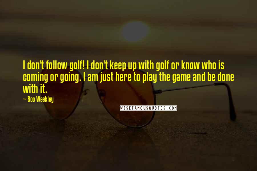 Boo Weekley Quotes: I don't follow golf! I don't keep up with golf or know who is coming or going. I am just here to play the game and be done with it.