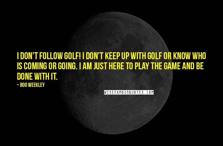 Boo Weekley Quotes: I don't follow golf! I don't keep up with golf or know who is coming or going. I am just here to play the game and be done with it.