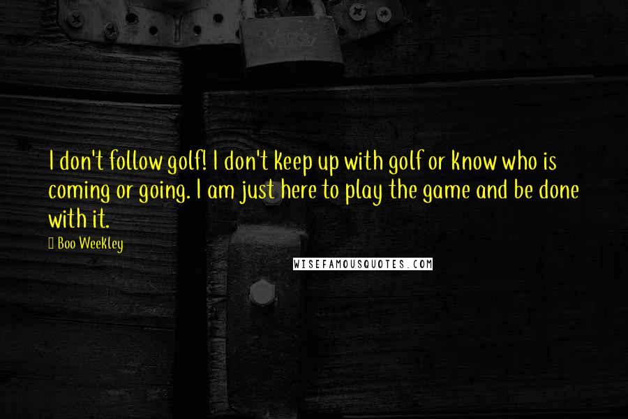 Boo Weekley Quotes: I don't follow golf! I don't keep up with golf or know who is coming or going. I am just here to play the game and be done with it.