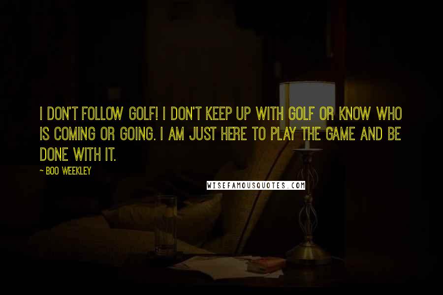 Boo Weekley Quotes: I don't follow golf! I don't keep up with golf or know who is coming or going. I am just here to play the game and be done with it.