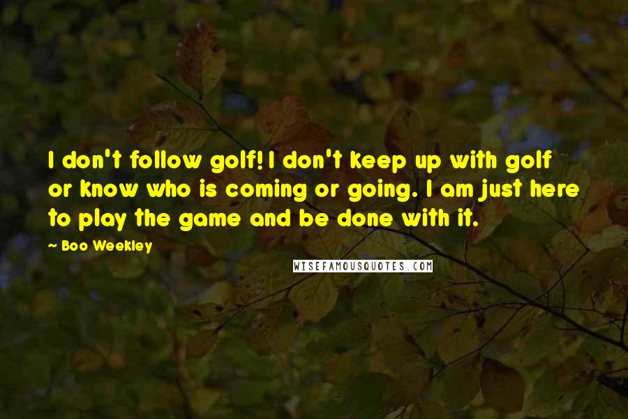 Boo Weekley Quotes: I don't follow golf! I don't keep up with golf or know who is coming or going. I am just here to play the game and be done with it.