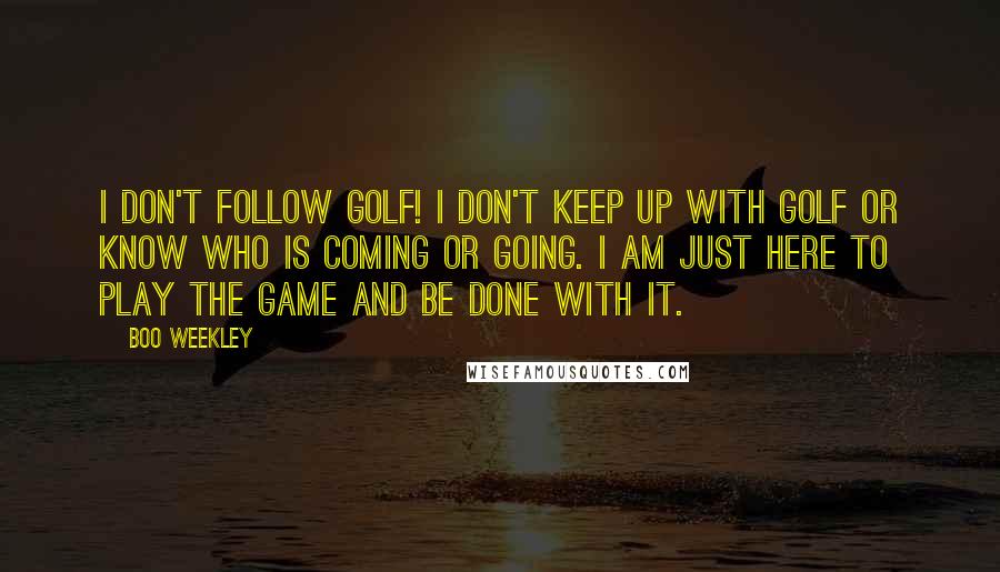 Boo Weekley Quotes: I don't follow golf! I don't keep up with golf or know who is coming or going. I am just here to play the game and be done with it.