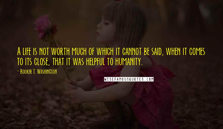 Booker T. Washington Quotes: A life is not worth much of which it cannot be said, when it comes to its close, that it was helpful to humanity.