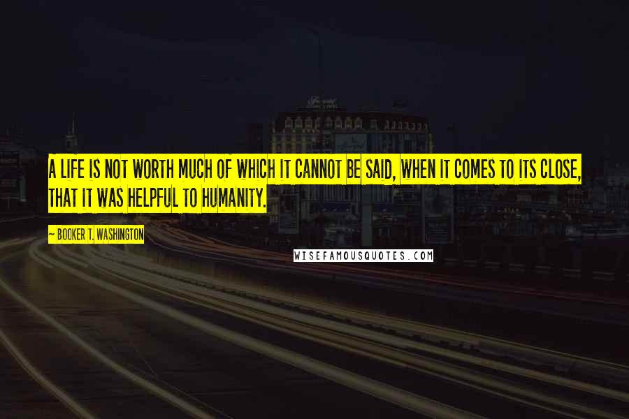 Booker T. Washington Quotes: A life is not worth much of which it cannot be said, when it comes to its close, that it was helpful to humanity.