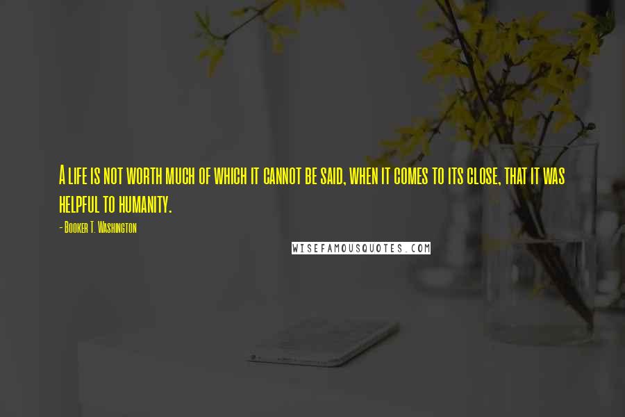 Booker T. Washington Quotes: A life is not worth much of which it cannot be said, when it comes to its close, that it was helpful to humanity.