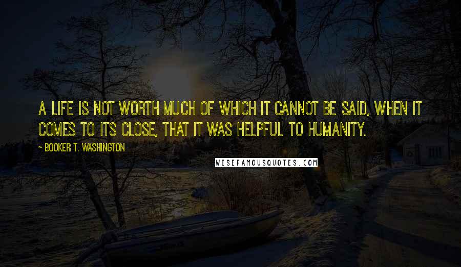 Booker T. Washington Quotes: A life is not worth much of which it cannot be said, when it comes to its close, that it was helpful to humanity.