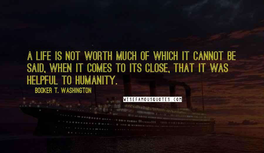 Booker T. Washington Quotes: A life is not worth much of which it cannot be said, when it comes to its close, that it was helpful to humanity.