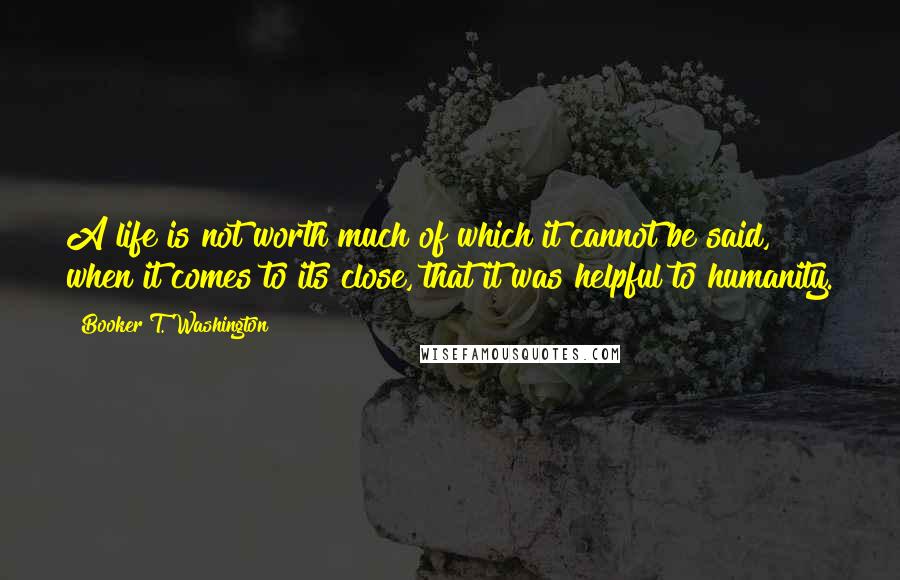 Booker T. Washington Quotes: A life is not worth much of which it cannot be said, when it comes to its close, that it was helpful to humanity.