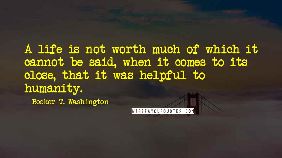 Booker T. Washington Quotes: A life is not worth much of which it cannot be said, when it comes to its close, that it was helpful to humanity.