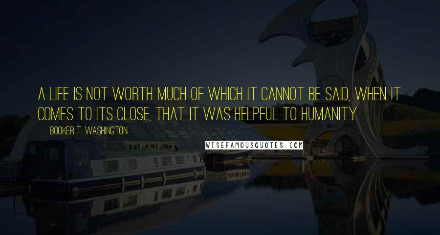 Booker T. Washington Quotes: A life is not worth much of which it cannot be said, when it comes to its close, that it was helpful to humanity.