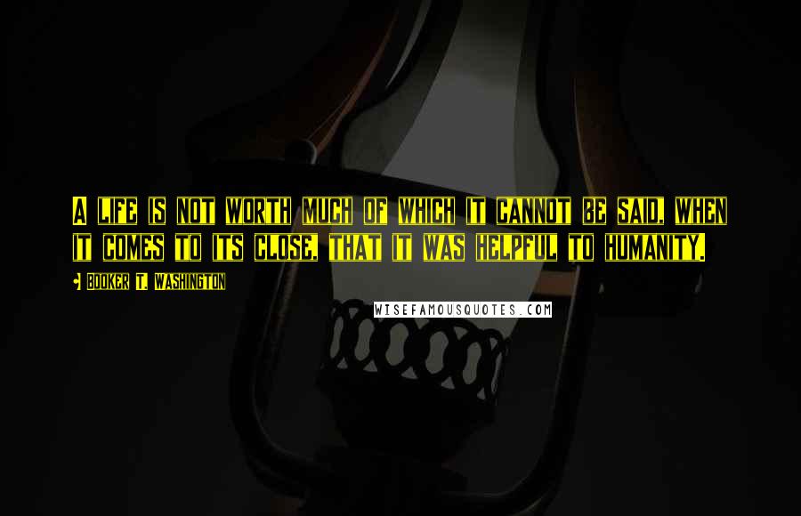 Booker T. Washington Quotes: A life is not worth much of which it cannot be said, when it comes to its close, that it was helpful to humanity.