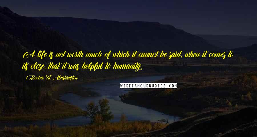 Booker T. Washington Quotes: A life is not worth much of which it cannot be said, when it comes to its close, that it was helpful to humanity.