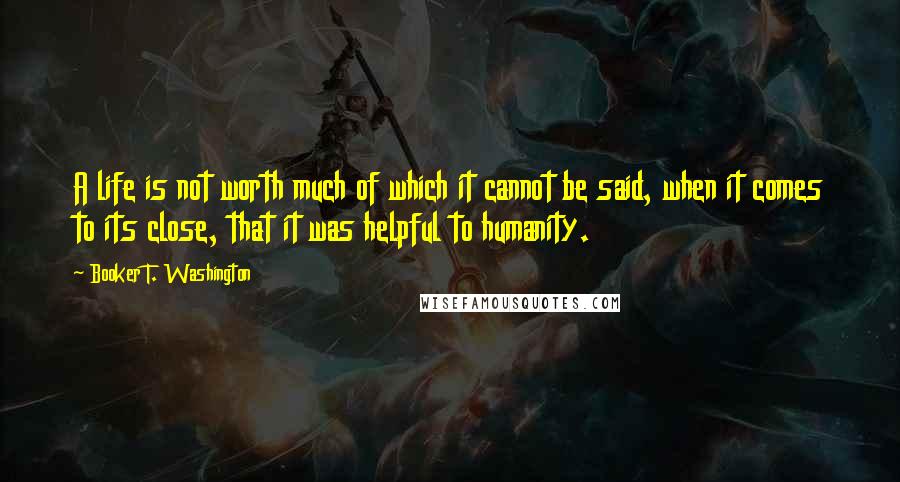 Booker T. Washington Quotes: A life is not worth much of which it cannot be said, when it comes to its close, that it was helpful to humanity.